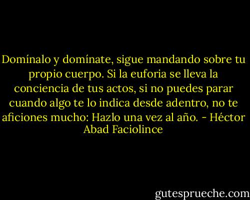 Domínalo y domínate, sigue mandando sobre tu propio cuerpo. Si la euforia se lleva la conciencia de tus actos, si no puedes parar cuando algo te lo indica desde adentro, no te aficiones mucho: Hazlo una vez al año. - Héctor Abad Faciolince