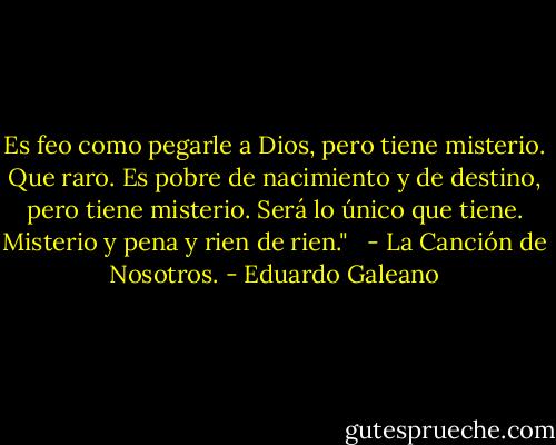 Es feo como pegarle a Dios, pero tiene misterio. Que raro. Es pobre de nacimiento y de destino, pero tiene misterio. Será lo único que tiene. Misterio y pena y rien de rien." <br /> - La Canción de Nosotros. - Eduardo Galeano