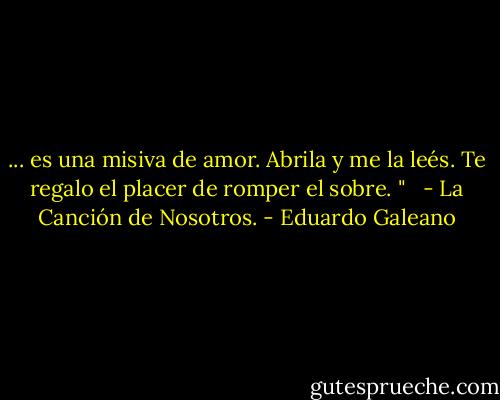 ... es una misiva de amor. Abrila y me la leés. Te regalo el placer de romper el sobre. "<br /><br /> - La Canción de Nosotros. - Eduardo Galeano