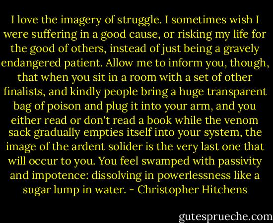 I love the imagery of struggle. I sometimes wish I were suffering in a good cause, or risking my life for the good of others, instead of just being a gravely endangered patient. Allow me to inform you, though, that when you sit in a room with a set of other finalists, and kindly people bring a huge transparent bag of poison and plug it into your arm, and you either read or don't read a book while the venom sack gradually empties itself into your system, the image of the ardent solider is the very last one that will occur to you. You feel swamped with passivity and impotence: dissolving in powerlessness like a sugar lump in water. - Christopher Hitchens