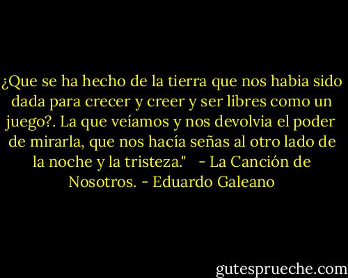 ¿Que se ha hecho de la tierra que nos habia sido dada para crecer y creer y ser libres como un juego?. La que veíamos y nos devolvia el poder de mirarla, que nos hacía señas al otro lado de la noche y la tristeza."<br /><br /> - La Canción de Nosotros. - Eduardo Galeano