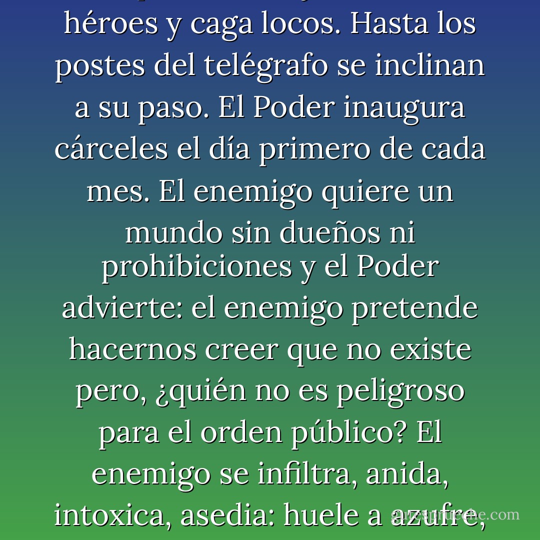 El Poder es capaz de todos los crímenes menos de los que requieren coraje. Devora héroes y caga locos. Hasta los postes del telégrafo se inclinan a su paso. El Poder inaugura cárceles el día primero de cada mes. El enemigo quiere un mundo sin dueños ni prohibiciones y el Poder advierte: el enemigo pretende hacernos creer que no existe pero, ¿quién no es peligroso para el orden público? El enemigo se infiltra, anida, intoxica, asedia: huele a azufre, tiene cuernos, es nocturno y joven y numeroso. - Eduardo Galeano