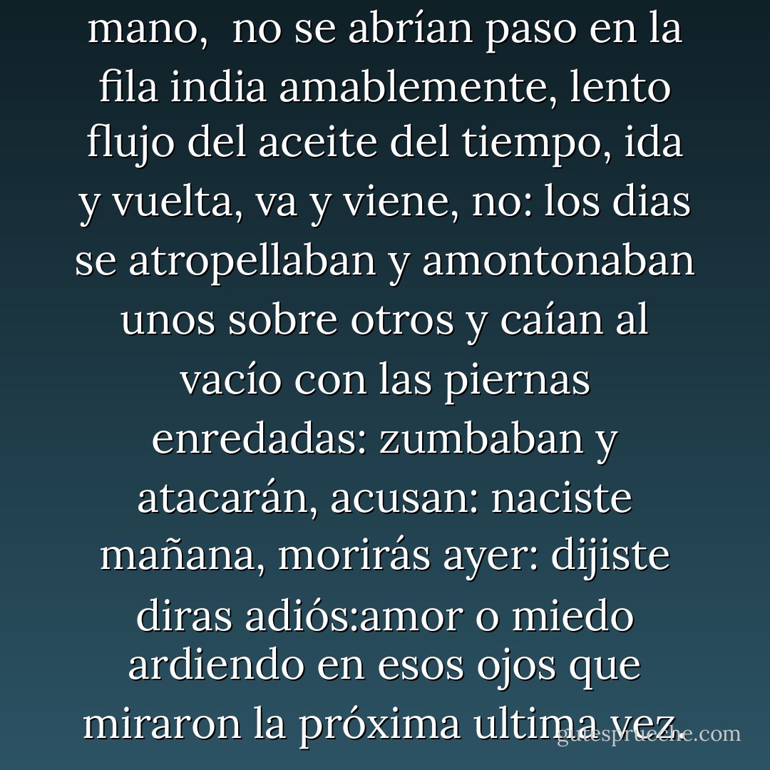 Los dias no se tomaban de la mano, <br />no se abrían paso en la fila india amablemente, lento flujo del aceite del tiempo, ida y vuelta, va y viene, no: los dias se atropellaban y amontonaban unos sobre otros y caían al vacío con las piernas enredadas: zumbaban y atacarán, acusan: naciste mañana, morirás ayer: dijiste diras adiós:amor o miedo ardiendo en esos ojos que miraron la próxima ultima vez. - Eduardo Galeano