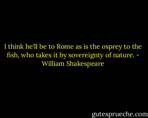 I think he'll be to Rome as is the osprey to the fish, who takes it by sovereignty of nature. - William Shakespeare