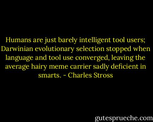 Humans are just barely intelligent tool users; Darwinian evolutionary selection stopped when language and tool use converged, leaving the average hairy meme carrier sadly deficient in smarts. - Charles Stross
