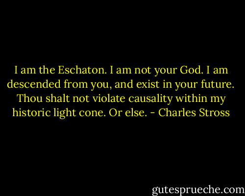 I am the Eschaton. I am not your God.<br />I am descended from you, and exist in your future.<br />Thou shalt not violate causality within my historic light cone. Or else. - Charles Stross