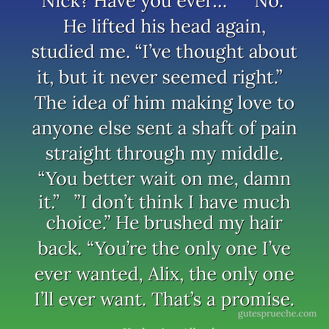 Nick? Have you ever…” <br /><br />”No.” He lifted his head again, studied me. “I’ve thought about it, but it never seemed right.” <br /><br />The idea of him making love to anyone else sent a shaft of pain straight through my middle. “You better wait on me, damn it.” <br /><br />”I don’t think I have much choice.” He brushed my hair back. “You’re the only one I’ve ever wanted, Alix, the only one I’ll ever want. That’s a promise. - Katherine Allred