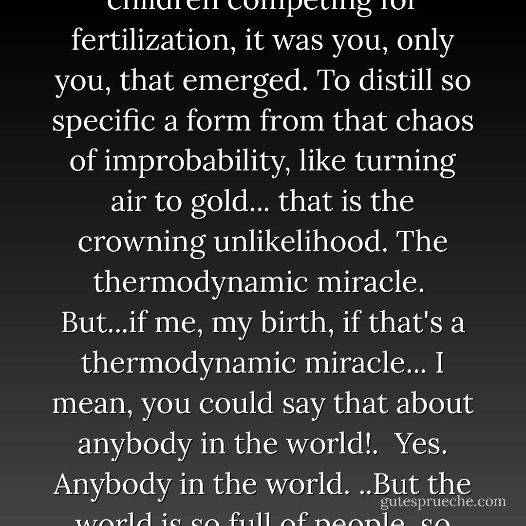 Thermodynamic miracles... events with odds against so astronomical they're effectively impossible, like oxygen spontaneously becoming gold. I long to observe such a thing.<br />And yet, in each human coupling, a thousand million sperm vie for a single egg. Multiply those odds by countless generations, against the odds of your ancestors being alive; meeting; siring this precise son; that exact daughter... Until your mother loves a man she has every reason to hate, and of that union, of the thousand million children competing for fertilization, it was you, only you, that emerged. To distill so specific a form from that chaos of improbability, like turning air to gold... that is the crowning unlikelihood. The thermodynamic miracle.<br /><br />But...if me, my birth, if that's a thermodynamic miracle... I mean, you could say that about anybody in the world!.<br /><br />Yes. Anybody in the world. ..But the world is so full of people, so crowded with these miracles that they become commonplace and we forget... I forget. We gaze continually at the world and it grows dull in our perceptions. Yet seen from the another's vantage point. As if new, it may still take our breath away. Come...dry your eyes. For you are life, rarer than a quark and unpredictable beyond the dreams of Heisenberg; the clay in which the forces that shape all things leave their fingerprints most clearly. Dry your eyes... and let's go home. - Alan Moore
