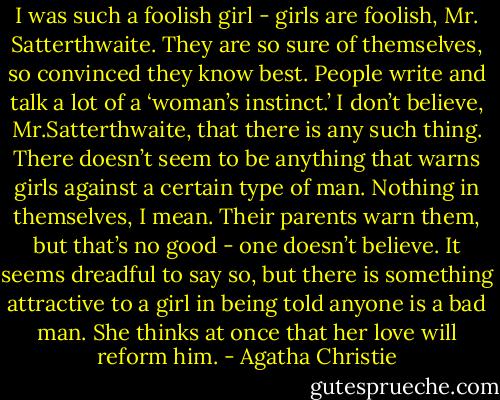 I was such a foolish girl - girls are foolish, Mr. Satterthwaite. They are so sure of themselves, so convinced they know best. People write and talk a lot of a ‘woman’s instinct.’ I don’t believe, Mr.Satterthwaite, that there is any such thing. There doesn’t seem to be anything that warns girls against a certain type of man. Nothing in themselves, I mean. Their parents warn them, but that’s no good - one doesn’t believe. It seems dreadful to say so, but there is something attractive to a girl in being told anyone is a bad man. She thinks at once that her love will reform him. - Agatha Christie