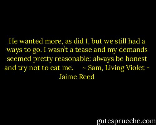 He wanted more, as did I, but we still had a ways to go. I wasn’t a tease and my demands seemed pretty reasonable: always be honest and try not to eat me. <br /> <br /> ~ Sam, Living Violet - Jaime Reed