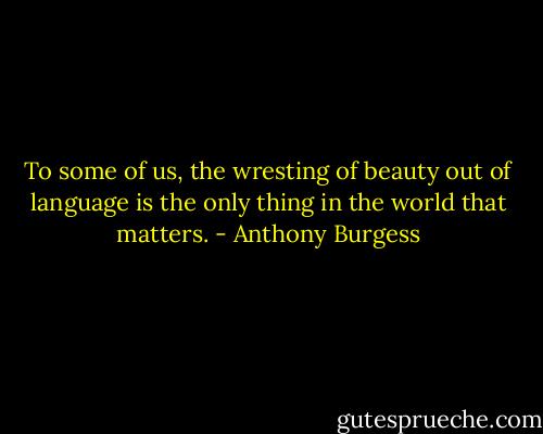 To some of us, the wresting of beauty out of language is the only thing in the world that matters. - Anthony Burgess