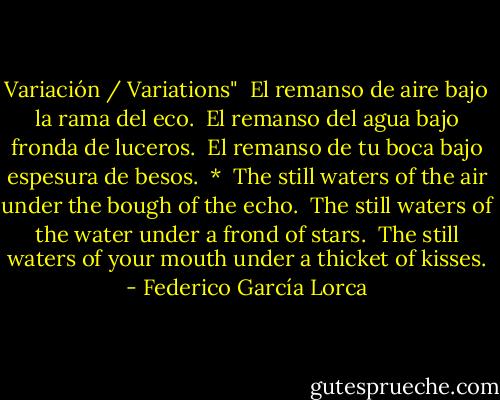 Variación / Variations"<br /><br />El remanso de aire<br />bajo la rama del eco.<br /><br />El remanso del agua<br />bajo fronda de luceros.<br /><br />El remanso de tu boca<br />bajo espesura de besos.<br /><br />*<br /><br />The still waters of the air<br />under the bough of the echo.<br /><br />The still waters of the water<br />under a frond of stars.<br /><br />The still waters of your mouth<br />under a thicket of kisses. - Federico García Lorca