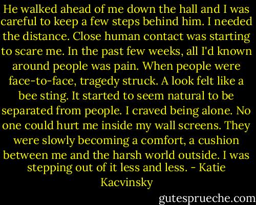 He walked ahead of me down the hall and I was careful to keep a few steps behind him. I needed the distance. Close human contact was starting to scare me. In the past few weeks, all I'd known around people was pain. When people were face-to-face, tragedy struck. A look felt like a bee sting. It started to seem natural to be separated from people. I craved being alone. No one could hurt me inside my wall screens. They were slowly becoming a comfort, a cushion between me and the harsh world outside. I was stepping out of it less and less. - Katie Kacvinsky