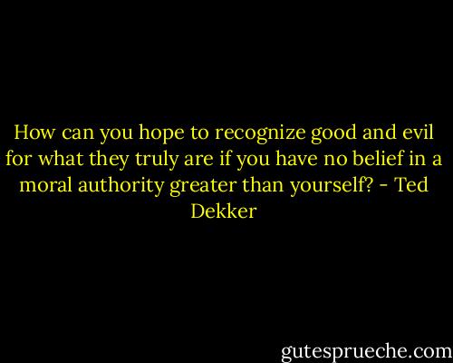 How can you hope to recognize good and evil for what they truly are if you have no belief in a moral authority greater than yourself? - Ted Dekker