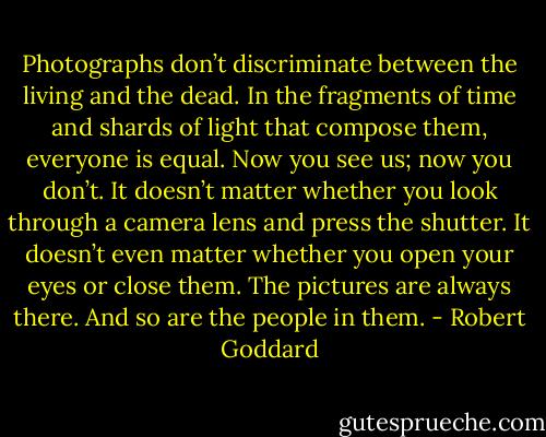 Photographs don’t discriminate between the living and the dead. In the fragments of time and shards of light that compose them, everyone is equal. Now you see us; now you don’t. It doesn’t matter whether you look through a camera lens and press the shutter. It doesn’t even matter whether you open your eyes or close them. The pictures are always there. And so are the people in them. - Robert Goddard