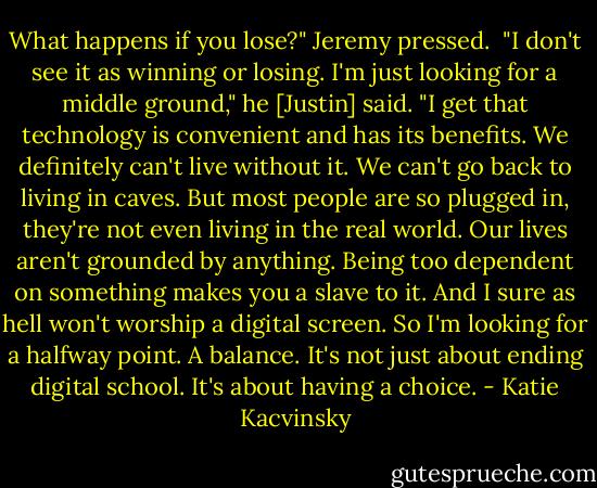 What happens if you lose?" Jeremy pressed.<br /><br />"I don't see it as winning or losing. I'm just looking for a middle ground," he [Justin] said. "I get that technology is convenient and has its benefits. We definitely can't live without it. We can't go back to living in caves. But most people are so plugged in, they're not even living in the real world. Our lives aren't grounded by anything. Being too dependent on something makes you a slave to it. And I sure as hell won't worship a digital screen. So I'm looking for a halfway point. A balance. It's not just about ending digital school. It's about having a choice. - Katie Kacvinsky
