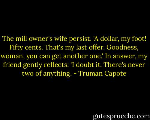 The mill owner's wife persist. 'A dollar, my foot! Fifty cents. That's my last offer. Goodness, woman, you can get another one.' In answer, my friend gently reflects: 'I doubt it. There's never two of anything. - Truman Capote