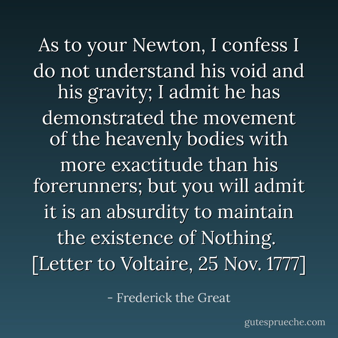 As to your Newton, I confess I do not understand his void and his gravity; I admit he has demonstrated the movement of the heavenly bodies with more exactitude than his forerunners; but you will admit it is an absurdity to maintain the existence of Nothing.<br /><br /><i>[Letter to Voltaire, 25 Nov. 1777]</i> - Frederick the Great