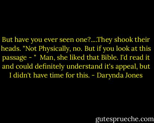 But have you ever seen one?....They shook their heads. "Not Physically, no. But if you look at this passage - "<br /><br />Man, she liked that Bible. I'd read it and could definitely understand it's appeal, but I didn't have time for this. - Darynda Jones
