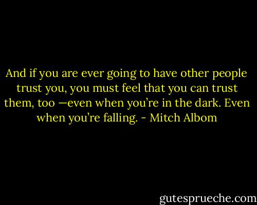 And if you are ever going to have other people trust you, you must feel that you can trust them, too —even when you’re in the dark. Even when you’re falling. - Mitch Albom