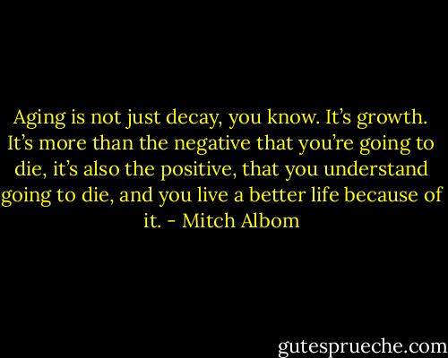 Aging is not just decay, you know. It’s growth. It’s more than the negative that you’re going to die, it’s also the positive, that you understand going to die, and you live a better life because of it. - Mitch Albom