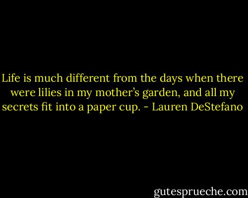 Life is much different from the days when there were lilies in my mother’s garden, and all my secrets fit into a paper cup. - Lauren DeStefano