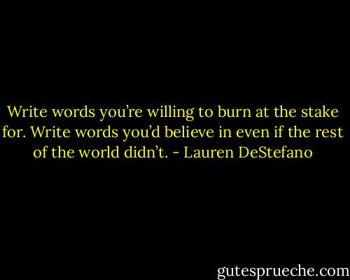 Write words you’re willing to burn at the stake for. Write words you’d believe in even if the rest of the world didn’t. - Lauren DeStefano