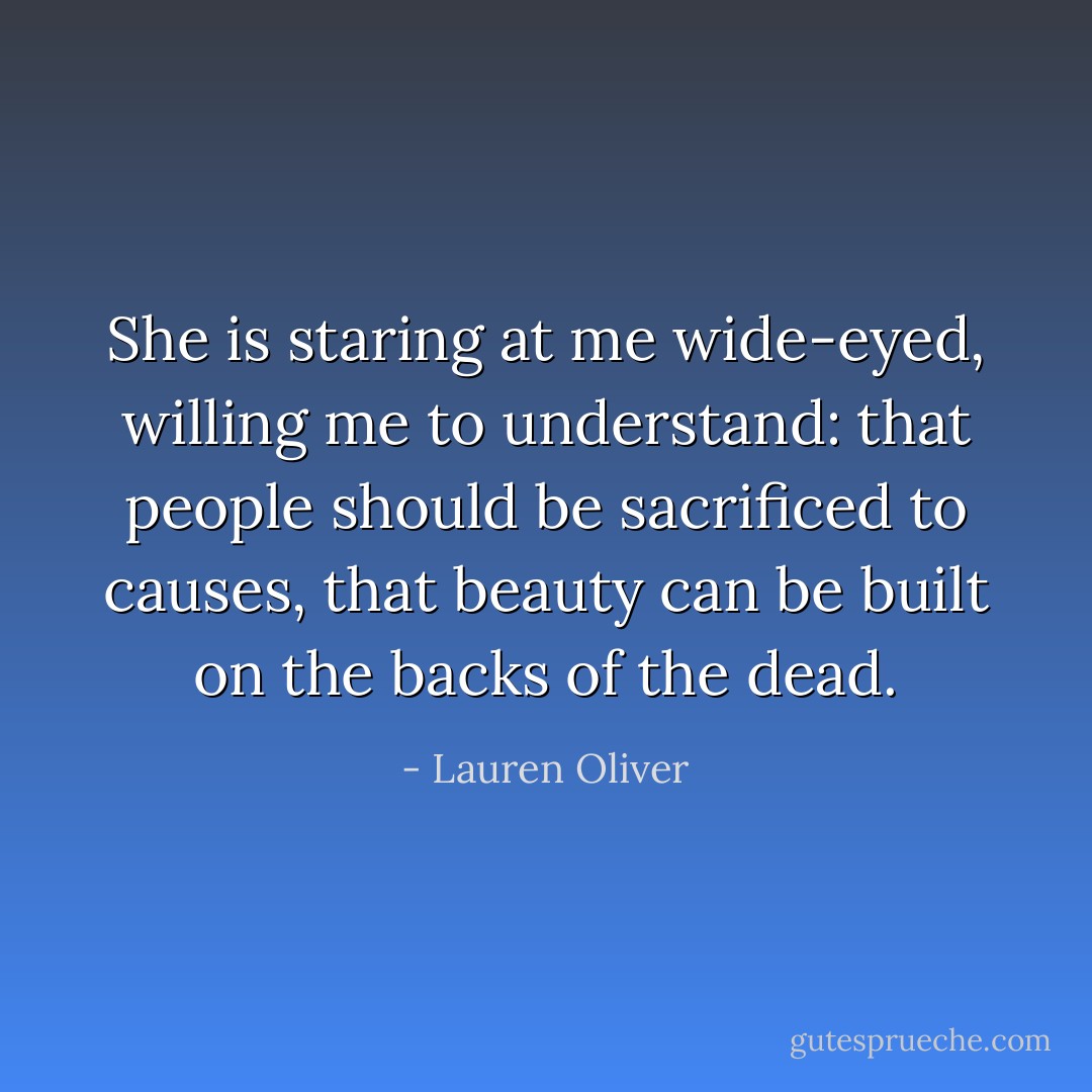 She is staring at me wide-eyed, willing me to understand: that people should be sacrificed to causes, that beauty can be built on the backs of the dead. - Lauren Oliver