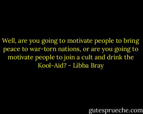 Well, are you going to motivate people to bring peace to war-torn nations, or are you going to motivate people to join a cult and drink the Kool-Aid? - Libba Bray