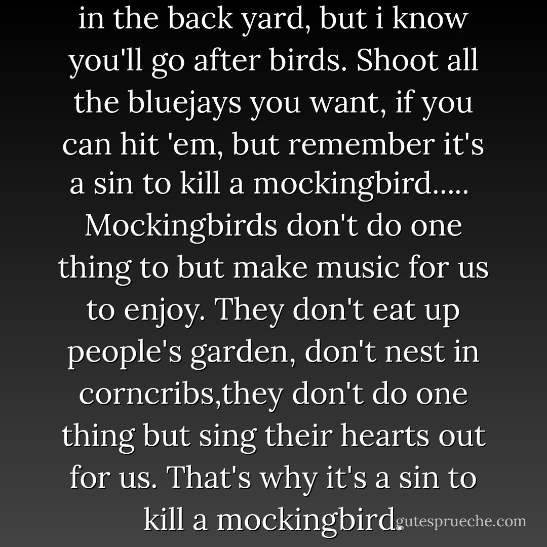 I'd rather you shot at tin cans in the back yard, but i know you'll go after birds. Shoot all the bluejays you want, if you can hit 'em, but remember it's a sin to kill a mockingbird.....<br /><br />Mockingbirds don't do one thing to but make music for us to enjoy. They don't eat up people's garden, don't nest in corncribs,they don't do one thing but sing their hearts out for us. That's why it's a sin to kill a mockingbird. - Harper Lee