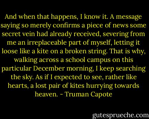 And when that happens, I know it. A message saying so merely confirms a piece of news some secret vein had already received, severing from me an irreplaceable part of myself, letting it loose like a kite on a broken string. That is why, walking across a school campus on this particular December morning, I keep searching the sky. As if I expected to see, rather like hearts, a lost pair of kites hurrying towards heaven. - Truman Capote
