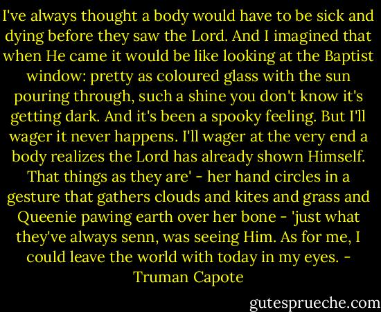 I've always thought a body would have to be sick and dying before they saw the Lord. And I imagined that when He came it would be like looking at the Baptist window: pretty as coloured glass with the sun pouring through, such a shine you don't know it's getting dark. And it's been a spooky feeling. But I'll wager it never happens. I'll wager at the very end a body realizes the Lord has already shown Himself. That things as they are' - her hand circles in a gesture that gathers clouds and kites and grass and Queenie pawing earth over her bone - 'just what they've always senn, was seeing Him. As for me, I could leave the world with today in my eyes. - Truman Capote