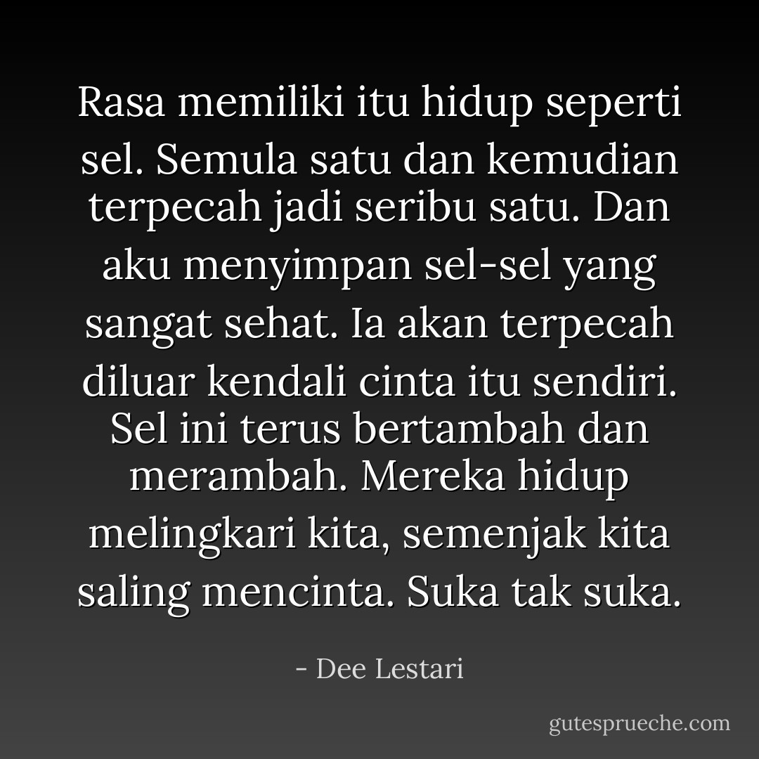 Rasa memiliki itu hidup seperti sel. Semula satu dan kemudian terpecah jadi seribu satu. Dan aku menyimpan sel-sel yang sangat sehat. Ia akan terpecah diluar kendali cinta itu sendiri. Sel ini terus bertambah dan merambah. Mereka hidup melingkari kita, semenjak kita saling mencinta. Suka tak suka. - Dee Lestari