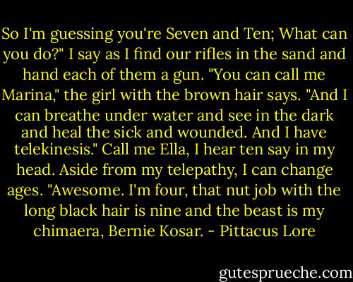 So I'm guessing you're Seven and Ten; What can you do?" I say as I find our rifles in the sand and hand each of them a gun.<br />"You can call me Marina," the girl with the brown hair says. "And I can breathe under water and see in the dark and heal the sick and wounded. And I have telekinesis."<br />Call me Ella, I hear ten say in my head. Aside from my telepathy, I can change ages.<br />"Awesome. I'm four, that nut job with the long black hair is nine and the beast is my chimaera, Bernie Kosar. - Pittacus Lore
