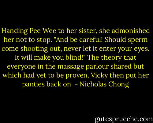 Handing Pee Wee to her sister, she admonished her not to stop. "And be careful! Should sperm come shooting out, never let it enter your eyes. It will make you blind!" The theory that everyone in the massage parlour shared but which had yet to be proven. Vicky then put her panties back on  - Nicholas Chong