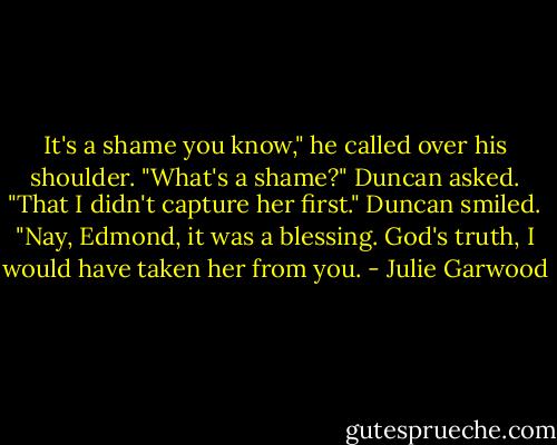 It's a shame you know," he called over his shoulder.<br />"What's a shame?" Duncan asked.<br />"That I didn't capture her first."<br />Duncan smiled. "Nay, Edmond, it was a blessing. God's truth, I would have taken her from you. - Julie Garwood