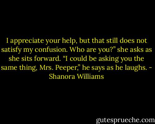 I appreciate your help, but that still does not satisfy my confusion. Who are you?” she asks as she sits forward.<br />“I could be asking you the same thing, Mrs. Peeper,” he says as he laughs. - Shanora Williams