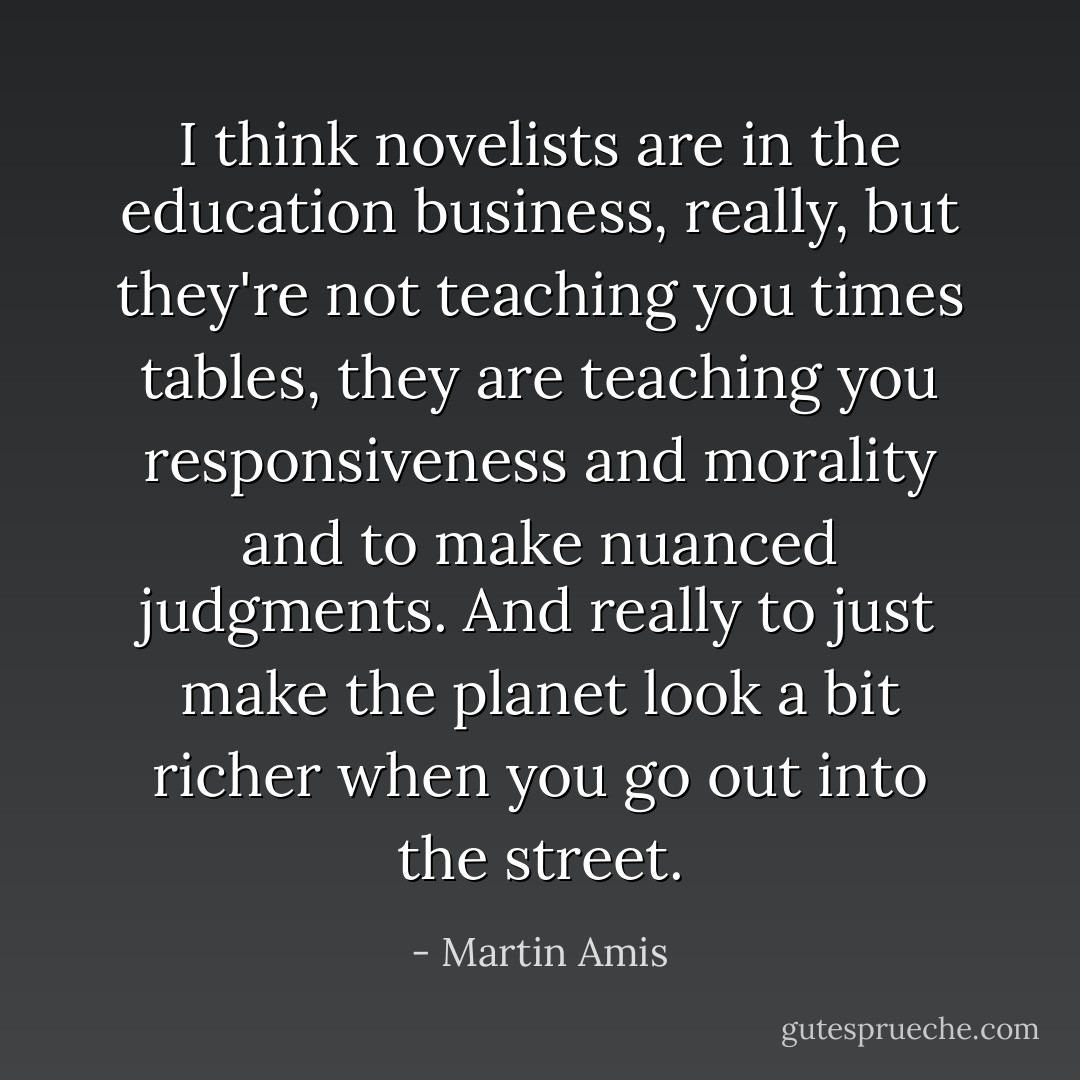 I think novelists are in the education business, really, but they're not teaching you times tables, they are teaching you responsiveness and morality and to make nuanced judgments. And really to just make the planet look a bit richer when you go out into the street. - Martin Amis