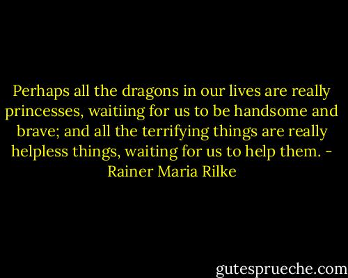 Perhaps all the dragons in our lives are really princesses, waitiing for us to be handsome and brave; and all the terrifying things are really helpless things, waiting for us to help them. - Rainer Maria Rilke