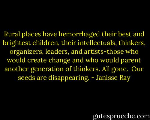 Rural places have hemorrhaged their best and brightest children, their intellectuals, thinkers, organizers, leaders, and artists-those who would create change and who would parent another generation of thinkers. All gone.<br /><br />Our seeds are disappearing. - Janisse Ray