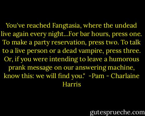 You've reached Fangtasia, where the undead live again every night...For bar hours, press one. To make a party reservation, press two. To talk to a live person or a dead vampire, press three. Or, if you were intending to leave a humorous prank message on our answering machine, know this: we will find you." <br />-Pam - Charlaine Harris