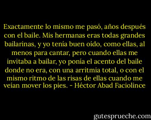 Exactamente lo mismo me pasó, años después con el baile. Mis hermanas eras todas grandes bailarinas, y yo tenía buen oído, como ellas, al menos para cantar, pero cuando ellas me invitaba a bailar, yo ponía el acento del baile donde no era, con una arritmia total, o con el mismo ritmo de las risas de ellas cuando me veían mover los pies. - Héctor Abad Faciolince