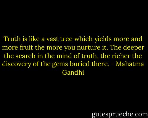 Truth is like a vast tree which yields more and more fruit the more you nurture it. The deeper the search in the mind of truth, the richer the discovery of the gems buried there. - Mahatma Gandhi