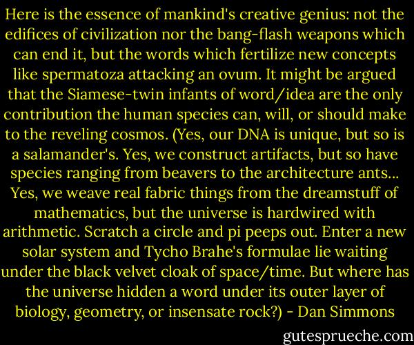 Here is the essence of mankind's creative genius: not the edifices of civilization nor the bang-flash weapons which can end it, but the words which fertilize new concepts like spermatoza attacking an ovum. It might be argued that the Siamese-twin infants of word/idea are the only contribution the human species can, will, or should make to the reveling cosmos. (Yes, our DNA is unique, but so is a salamander's. Yes, we construct artifacts, but so have species ranging from beavers to the architecture ants... Yes, we weave real fabric things from the dreamstuff of mathematics, but the universe is hardwired with arithmetic. Scratch a circle and pi peeps out. Enter a new solar system and Tycho Brahe's formulae lie waiting under the black velvet cloak of space/time. But where has the universe hidden a word under its outer layer of biology, geometry, or insensate rock?) - Dan Simmons