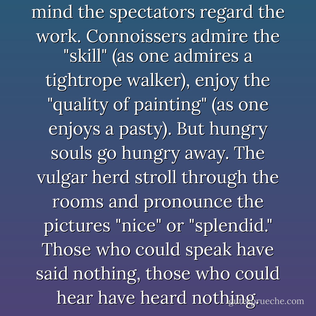With cold eyes and indifferent mind the spectators regard the work. Connoissers admire the "skill" (as one admires a tightrope walker), enjoy the "quality of painting" (as one enjoys a pasty). But hungry souls go hungry away. The vulgar herd stroll through the rooms and pronounce the pictures "nice" or "splendid." Those who could speak have said nothing, those who could hear have heard nothing. - Wassily Kandinsky