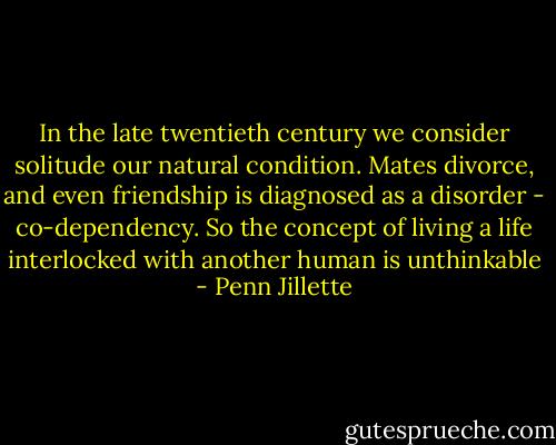 In the late twentieth century we consider solitude our natural condition. Mates divorce, and even friendship is diagnosed as a disorder - co-dependency. So the concept of living a life interlocked with another human is unthinkable - Penn Jillette
