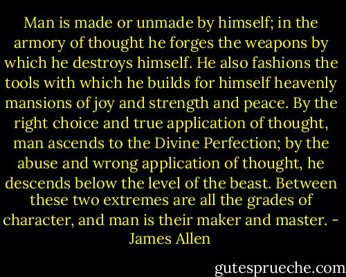 Man is made or unmade by himself; in the armory of thought he forges the weapons by which he destroys himself. He also fashions the tools with which he builds for himself heavenly mansions of joy and strength and peace. By the right choice and true application of thought, man ascends to the Divine Perfection; by the abuse and wrong application of thought, he descends below the level of the beast. Between these two extremes are all the grades of character, and man is their maker and master. - James Allen