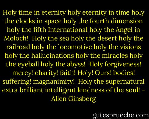 Holy time in eternity holy eternity in time holy the clocks in space holy the fourth dimension holy the fifth International holy the Angel in Moloch!<br /><br />Holy the sea holy the desert holy the railroad holy the locomotive holy the visions holy the hallucinations holy the miracles holy the eyeball holy the abyss!<br /><br />Holy forgiveness! mercy! charity! faith! Holy! Ours! bodies! suffering! magnanimity!<br /><br />Holy the supernatural extra brilliant intelligent kindness of the soul! - Allen Ginsberg