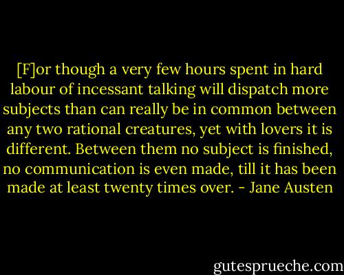 [F]or though a very few hours spent in hard labour of incessant talking will dispatch more subjects than can really be in common between any two rational creatures, yet with lovers it is different. Between them no subject is finished, no communication is even made, till it has been made at least twenty times over. - Jane Austen