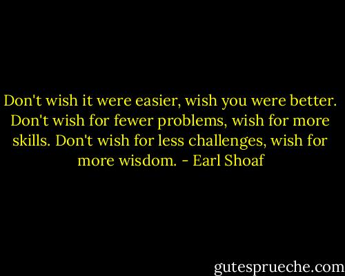 Don't wish it were easier, wish you were better. Don't wish for fewer problems, wish for more skills. Don't wish for less challenges, wish for more wisdom. - Earl Shoaf